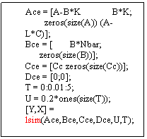 Text Box: Ace = [A-B*K             B*K;
        zeros(size(A)) (A-L*C)];
Bce = [       B*Nbar;
      zeros(size(B))];
Cce = [Cc zeros(size(Cc))];
Dce = [0;0];
T = 0:0.01:5;
U = 0.2*ones(size(T));
[Y,X] = lsim(Ace,Bce,Cce,Dce,U,T);

