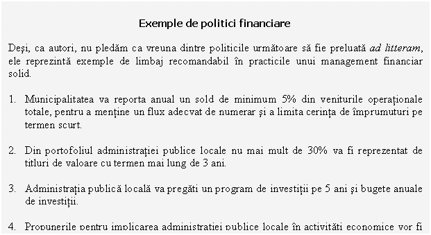 Text Box: Exemple de politici financiare

Desi, ca autori, nu pledam ca vreuna dintre politicile urmatoare sa fie preluata ad litteram, ele reprezinta exemple de limbaj recomandabil in practicile unui management financiar solid.

1. Municipalitatea va reporta anual un sold de minimum 5% din veniturile operationale totale, pentru a mentine un flux adecvat de numerar si a limita cerinta de imprumuturi pe termen scurt. 
 
2. Din portofoliul administratiei publice locale nu mai mult de 30% va fi reprezentat de titluri de valoare cu termen mai lung de 3 ani.

3. Administratia publica locala va pregati un program de investitii pe 5 ani si bugete anuale de investitii. 

4. Propunerile pentru implicarea administratiei publice locale in activitati economice vor fi insotite de: o analiza financiara si de piata detaliata, un plan de afaceri si evaluarea posibilitatilor alternative de organizare a respectivei activitati.

5. Rapoartele financiare vor prezenta toate aspectele situatiei financiare a administratiei publice locale. 

6. Fondurile rezultate la vanzarea activelor vor fi folosite numai pentru investitii.

7. La jumatatea exercitiului bugetar se va proceda la o analiza de buget.

8. Toate activele fixe vor fi inventariate si evaluate anual. 

