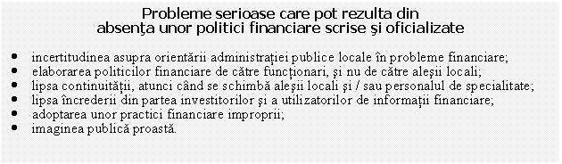 Text Box: Probleme serioase care pot rezulta din 
absenta unor politici financiare scrise si oficializate

. incertitudinea asupra orientarii administratiei publice locale in probleme financiare;
. elaborarea politicilor financiare de catre functionari, si nu de catre alesii locali;
. lipsa continuitatii, atunci cand se schimba alesii locali si / sau personalul de specialitate;
. lipsa increderii din partea investitorilor si a utilizatorilor de informatii financiare;
. adoptarea unor practici financiare improprii;
. imaginea publica proasta.

