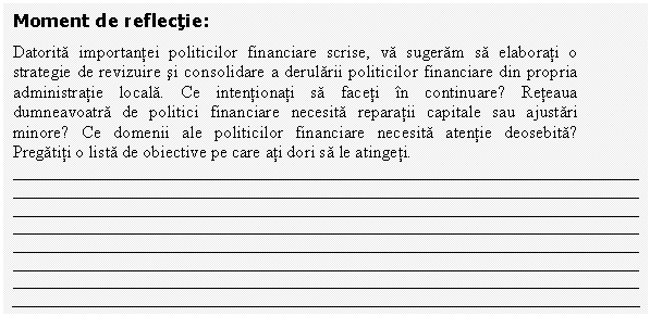 Text Box: Moment de reflectie:
Datorita importantei politicilor financiare scrise, va sugeram sa elaborati o strategie de revizuire si consolidare a derularii politicilor financiare din propria administratie locala. Ce intentionati sa faceti in continuare? Reteaua dumneavoatra de politici financiare necesita reparatii capitale sau ajustari minore? Ce domenii ale politicilor financiare necesita atentie deosebita? Pregatiti o lista de obiective pe care ati dori sa le atingeti.










