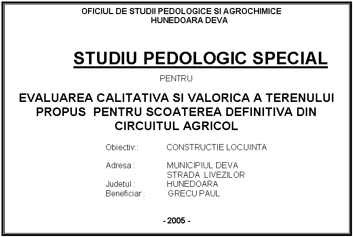 Text Box: OFICIUL DE STUDII PEDOLOGICE SI AGROCHIMICE
HUNEDOARA DEVA


STUDIU PEDOLOGIC SPECIAL

PENTRU

EVALUAREA CALITATIVA SI VALORICA A TERENULUI PROPUS PENTRU SCOATEREA DEFINITIVA DIN CIRCUITUL AGRICOL

Obiectiv:: CONSTRUCTIE LOCUINTA

Adresa : MUNICIPIUL DEVA
 STRADA LIVEZILOR 
Judetul : HUNEDOARA
 Beneficiar : GRECU PAUL


- 2005 -





 








