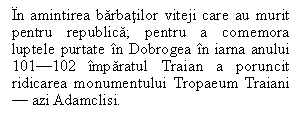 Text Box: In amintirea barbatilor viteji care au murit pentru republica; pentru a comemora luptele purtate in Dobrogea in iarna anului 101-102 imparatul Traian a poruncit ridicarea monumentului Tropaeum Traiani - azi Adamclisi.

