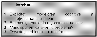 Text Box: Intrebari:

1. Explicitati modelarea cognitiva a rationamentului linear.
2. Enumerati tipurile de rationament inductiv.
3. Cand spunem ca avem o problema?
4. Descrieti problematica transferului.

