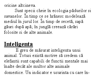 Text Box: oricine altcineva.
 Sunt specii cheie in ecologia padurilor si savanelor. In timp ce se hranesc modeleaza mediul in jurul lor. In timp de seceta, sapa gauri dupa apa; in jungla creeaza carari folosite si de alte animale.

Inteligenta
 E greu de masurat inteligenta unui animal. Totusi exista motive sa credem ca elefantii sunt capabili de functii mentale mai inalte decat ale multor alte animale domestice. Un indicator e usurinta cu care in-
