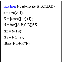 Text Box: function[Nbar]=rscale(A,B,C,D,K)
s = size(A,1);
Z = [zeros([1,s]) 1];
N = inv([A,B;C,D])*Z';
Nx = N(1:s);
Nu = N(1+s);
Nbar=Nu + K*Nx

