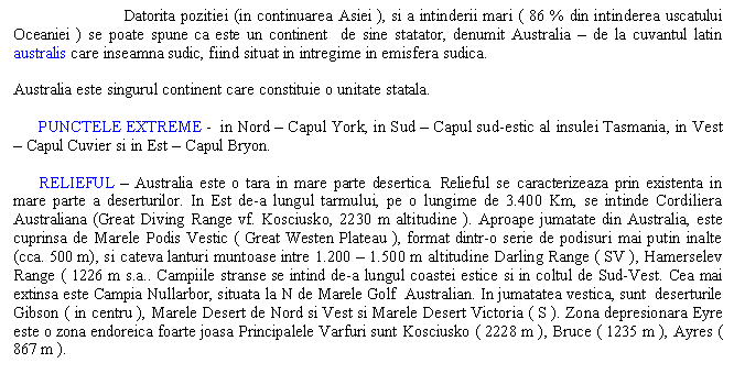 Text Box: Datorita pozitiei (in continuarea Asiei ), si a intinderii mari ( 86 % din intinderea uscatului Oceaniei ) se poate spune ca este un continent de sine statator, denumit Australia - de la cuvantul latin australis care inseamna sudic, fiind situat in intregime in emisfera sudica.

Australia este singurul continent care constituie o unitate statala.

 PUNCTELE EXTREME - in Nord - Capul York, in Sud - Capul sud-estic al insulei Tasmania, in Vest - Capul Cuvier si in Est - Capul Bryon.

 RELIEFUL - Australia este o tara in mare parte desertica. Relieful se caracterizeaza prin existenta in mare parte a deserturilor. In Est de-a lungul tarmului, pe o lungime de 3.400 Km, se intinde Cordiliera Australiana (Great Diving Range vf. Kosciusko, 2230 m altitudine ). Aproape jumatate din Australia, este cuprinsa de Marele Podis Vestic ( Great Westen Plateau ), format dintr-o serie de podisuri mai putin inalte (cca. 500 m), si cateva lanturi muntoase intre 1.200 - 1.500 m altitudine Darling Range ( SV ), Hamerselev Range ( 1226 m s.a.. Campiile stranse se intind de-a lungul coastei estice si in coltul de Sud-Vest. Cea mai extinsa este Campia Nullarbor, situata la N de Marele Golf Australian. In jumatatea vestica, sunt deserturile Gibson ( in centru ), Marele Desert de Nord si Vest si Marele Desert Victoria ( S ). Zona depresionara Eyre este o zona endoreica foarte joasa Principalele Varfuri sunt Kosciusko ( 2228 m ), Bruce ( 1235 m ), Ayres ( 867 m ).

