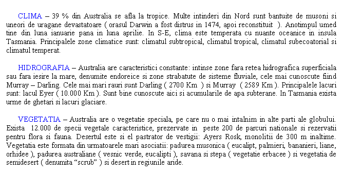 Text Box: 
 CLIMA - 39 % din Australia se afla la tropice. Multe intinderi din Nord sunt bantuite de musoni si uneori de uragane devastatoare ( orasul Darwin a fost distrus in 1474, apoi reconstituit ). Anotimpul umed tine din luna ianuarie pana in luna aprilie. In S-E, clima este temperata cu nuante oceanice in insula Tasmania. Principalele zone climatice sunt: climatul subtropical, climatul tropical, climatul subecoatorial si climatul temperat.

 HIDROGRAFIA - Australia are caracteristici constante: intinse zone fara retea hidrografica superficiala sau fara iesire la mare, denumite endoreice si zone strabatute de sisteme fluviale, cele mai cunoscute fiind Murray - Darling. Cele mai mari rauri sunt Darling ( 2700 Km ) si Murray ( 2589 Km ). Principalele lacuri sunt: lacul Eyer ( 10.000 Km ). Sunt bine cunoscute aici si acumularile de apa subterane. In Tasmania exista urme de ghetari si lacuri glaciare.

 VEGETATIA - Australia are o vegetatie speciala, pe care nu o mai intalnim in alte parti ale globului. Exista 12.000 de specii vegetale caracteristice, prezervate in peste 200 de parcuri nationale si rezervatii pentru flora si fauna. Desertul este si el pastrator de vestigii: Ayers Rosk, monolitii de 300 m inaltime. Vegetatia este formata din urmatoarele mari asociatii: padurea musonica ( eucalipt, palmieri, bananieri, liane, orhidee ), padurea australiane ( vesnic verde, eucalipti ), savana si stepa ( vegetatie erbacee ) si vegetatia de semidesert ( denumita 