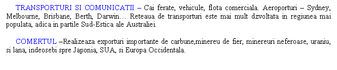 Text Box: TRANSPORTURI SI COMUNICATII - Cai ferate, vehicule, flota comerciala. Aeroporturi - Sydney, Melbourne, Brisbane, Berth, Darwin. Reteaua de transporturi este mai mult dzvoltata in regiunea mai populata, adica in partile Sud-Estica ale Australiei.

 COMERTUL -Realizeaza exporturi importante de carbune,minereu de fier, minereuri neferoase, uraniu, si lana, indeosebi spre Japonia, SUA, si Europa Occidentala.



