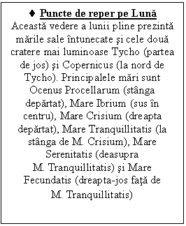 Text Box: . Puncte de reper pe Luna
Aceasta vedere a lunii pline prezinta marile sale intunecate si cele doua cratere mai luminoase Tycho (partea de jos) si Copernicus (la nord de Tycho). Principalele mari sunt Ocenus Procellarum (stanga departat), Mare Ibrium (sus in centru), Mare Crisium (dreapta departat), Mare Tranquillitatis (la stanga de M. Crisium), Mare Serenitatis (deasupra                      M. Tranquillitatis) si Mare Fecundatis (dreapta-jos fata de                         M. Tranquillitatis)
