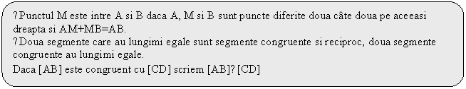 Rounded Rectangle: ●Punctul M este intre A si B daca A, M si B sunt puncte diferite doua cate doua pe aceeasi dreapta si AM+MB=AB.
●Doua segmente care au lungimi egale sunt segmente congruente si reciproc, doua segmente congruente au lungimi egale.
Daca [AB] este congruent cu [CD] scriem [AB]≡[CD]
